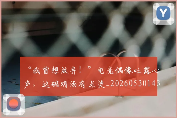 “我曾想放弃！”电竞偶像吐露心声，这碗鸡汤有点烫_20260530143959