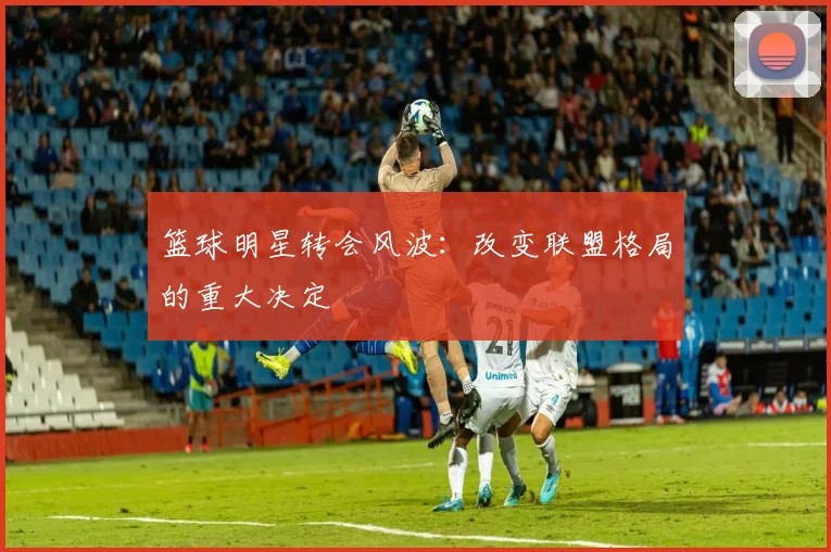 篮球明星转会风波：改变联盟格局的重大决定