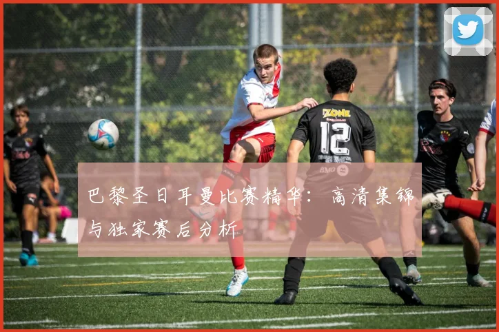 巴黎圣日耳曼比赛精华：高清集锦与独家赛后分析
