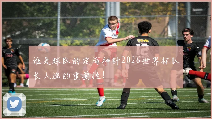 谁是球队的定海神针2026世界杯队长人选的重要性！