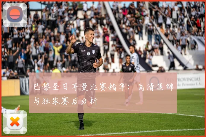 巴黎圣日耳曼比赛精华：高清集锦与独家赛后分析