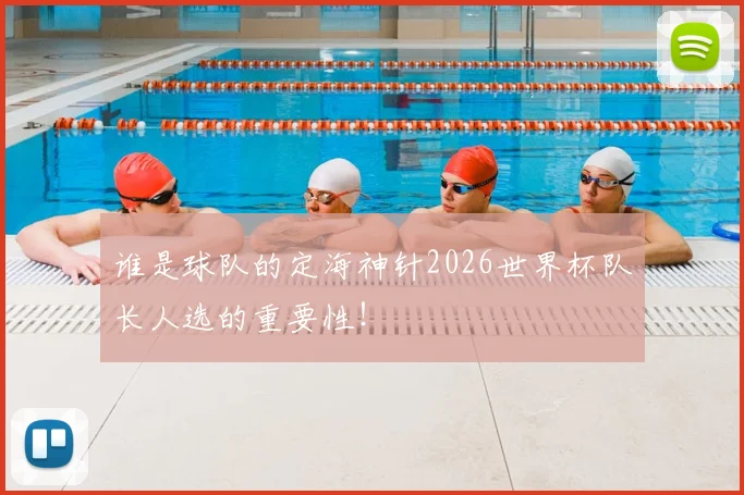 谁是球队的定海神针2026世界杯队长人选的重要性！