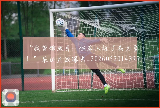 “我曾想放弃，但家人给了我力量！”采访片段曝光_20260530143959