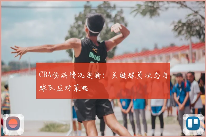 CBA伤病情况更新：关键球员状态与球队应对策略
